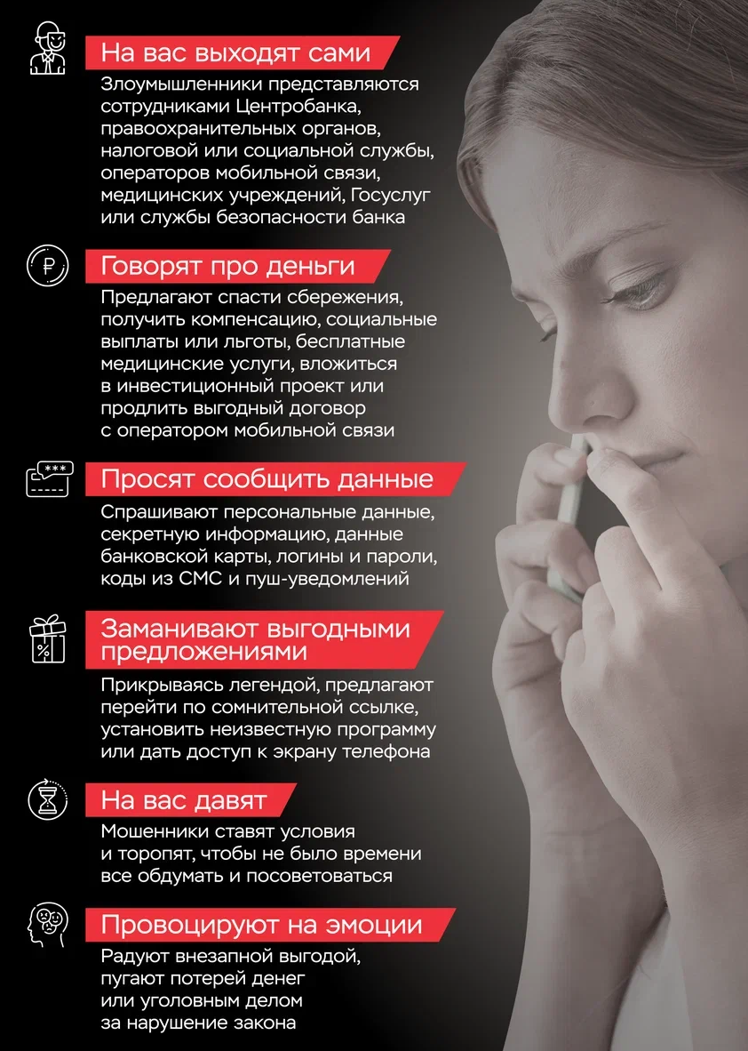 1.На вас выходят сами. Злоумышленники представляются сотрудниками Центробанка, правоохранительных органов, налоговой или социальной службы, операторов мобильной связи, медицинских учреждений, Госуслуг или службы безопасности банка. 2.Говорят про деньги.
Предлагают спасти сбережения, получить компенсацию, социальные выплаты или льготы, бесплатные медицинские услуги, вложиться в инвестиционный проект или продлить выгодный договор с оператором мобильной связи. 3.Просят сообщить данные
Спрашивают персональные данные, секретную информацию, данные банковской карты, логины и пароли, коды из СМС и пуш-уведомлений. 4. Заманивают выгодными предложениями. Прикрываясь легендой, предлагают перейти по сомнительной ссылке, установить неизвестную программу или дать доступ к экрану телефона. 5. На вас давят. Мошенники ставят условия и торопят, чтобы не было времени все обдумать и посоветоваться. Провоцируют на эмоции. Радуют внезапной выгодой, пугают потерей денег или уголовным делом за нарушение закона. 